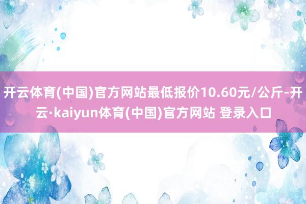 开云体育(中国)官方网站最低报价10.60元/公斤-开云·kaiyun体育(中国)官方网站 登录入口