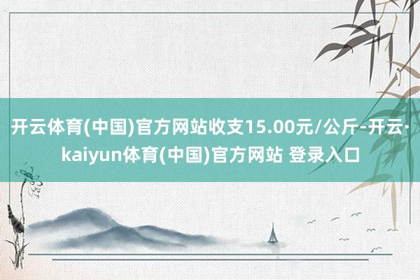 开云体育(中国)官方网站收支15.00元/公斤-开云·kaiyun体育(中国)官方网站 登录入口