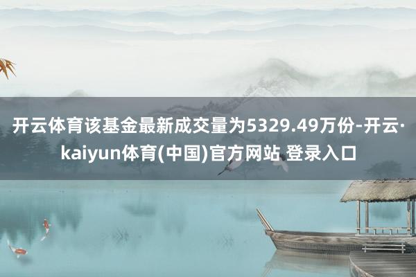 开云体育该基金最新成交量为5329.49万份-开云·kaiyun体育(中国)官方网站 登录入口