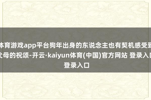 体育游戏app平台狗年出身的东说念主也有契机感受到父母的祝颂-开云·kaiyun体育(中国)官方网站 登录入口