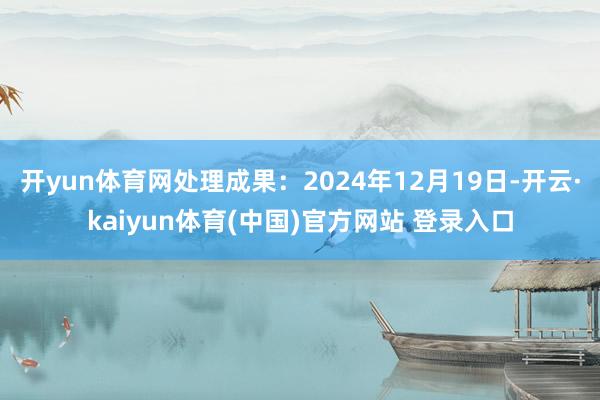 开yun体育网处理成果：2024年12月19日-开云·kaiyun体育(中国)官方网站 登录入口