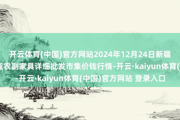 开云体育(中国)官方网站2024年12月24日新疆兵团农二师库尔勒市孔雀农副家具详细批发市集价钱行情-开云·kaiyun体育(中国)官方网站 登录入口