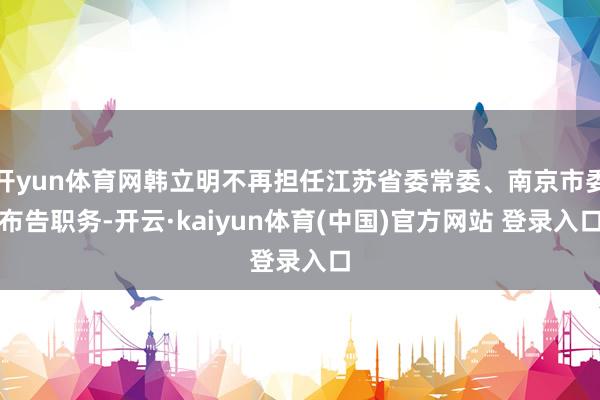 开yun体育网韩立明不再担任江苏省委常委、南京市委布告职务-开云·kaiyun体育(中国)官方网站 登录入口