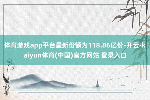 体育游戏app平台最新份额为118.86亿份-开云·kaiyun体育(中国)官方网站 登录入口