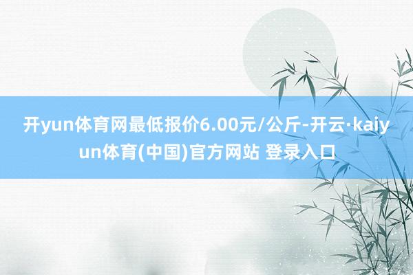 开yun体育网最低报价6.00元/公斤-开云·kaiyun体育(中国)官方网站 登录入口